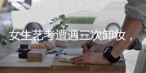 女生藝考遭遇三次卸妝，深度解析背后的問(wèn)題
