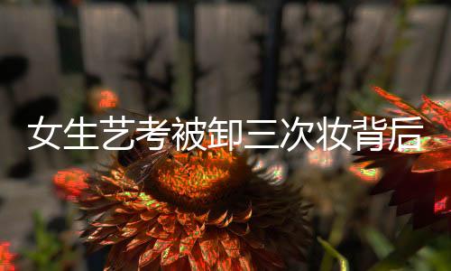 女生藝考被卸三次妝背后的故事與思考，一二三四五六七八九十分析解讀