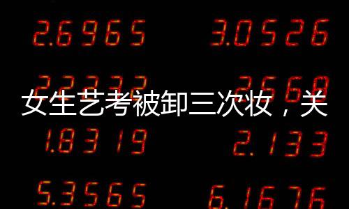 女生藝考被卸三次妝，關(guān)于美麗背后的故事