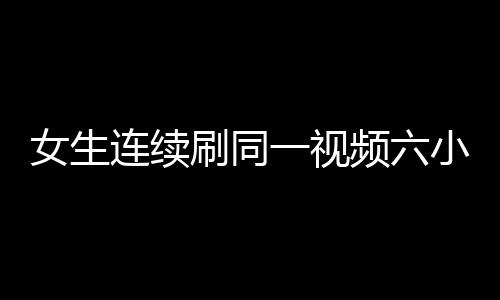女生連續(xù)刷同一視頻六小時致手機燒屏