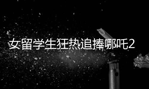 女留學(xué)生狂熱追捧哪吒2，回國(guó)8天連刷31場(chǎng)，究竟是何原因？