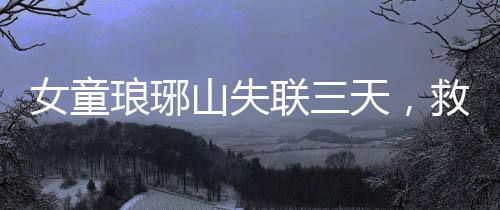 女童瑯琊山失聯(lián)三天，救援行動緊張展開