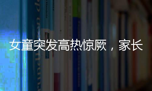 女童突發(fā)高熱驚厥，家長(zhǎng)送醫(yī)遇阻引發(fā)關(guān)注——停車費(fèi)問題亟待解決