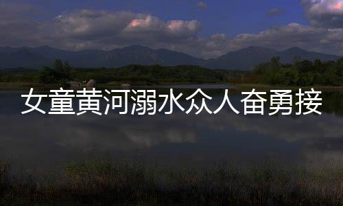 女童黃河溺水眾人奮勇接力營(yíng)救，彰顯社會(huì)正能量