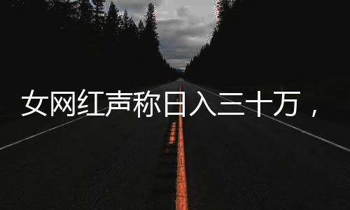 女網(wǎng)紅聲稱日入三十萬，全網(wǎng)作品突然下架