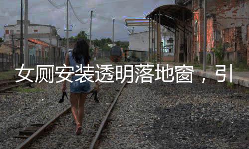 女廁安裝透明落地窗，引發(fā)的公眾關注與探討
