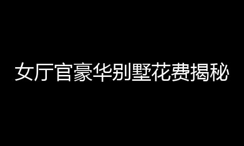 女廳官豪華別墅花費揭秘，斥資四千余萬購別墅裝修費超八百五十萬