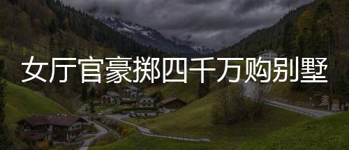 女廳官豪擲四千萬購別墅，八百萬裝修細(xì)節(jié)曝光，一則引人矚目的社會新聞