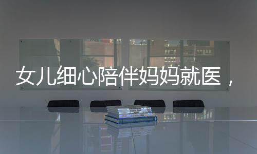 女兒細(xì)心陪伴媽媽就醫(yī)，醫(yī)生意外發(fā)現(xiàn)腦瘤危機(jī)——關(guān)注健康，珍愛(ài)生命