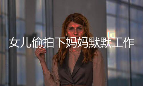 女兒偷拍下媽媽默默工作的身影，一次親情背后的觀察與啟示
