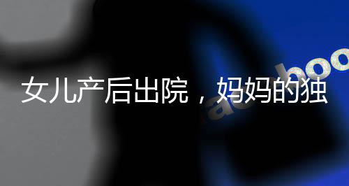 女兒產(chǎn)后出院，媽媽的獨特打包方式引發(fā)關(guān)注