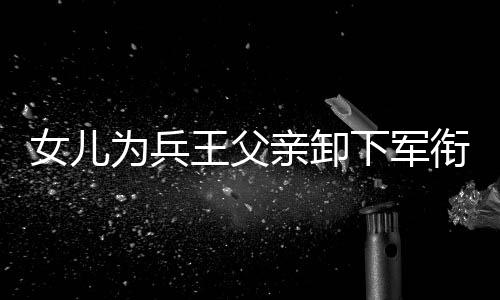 女兒為兵王父親卸下軍銜——父女情深，傳承榮光