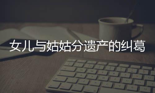 女兒與姑姑分遺產(chǎn)的糾葛事件解析