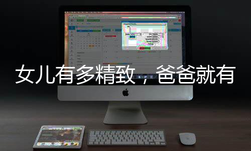 女兒有多精致，爸爸就有多凌亂——一則講述父女情深的故事