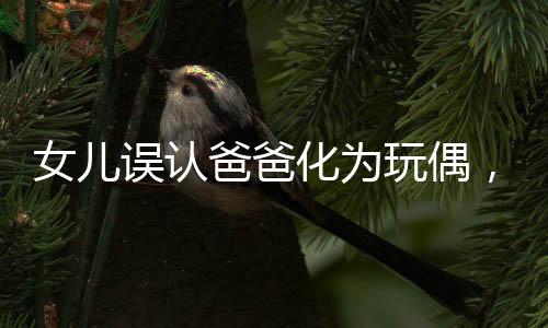 女兒誤認爸爸化為玩偶，溫馨瞬間變驚嚇