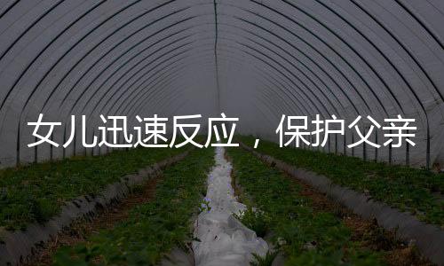 女兒迅速反應(yīng)，保護(hù)父親免受朋友打鬧傷害