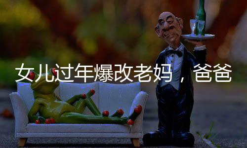 女兒過年爆改老媽，爸爸表情亮了