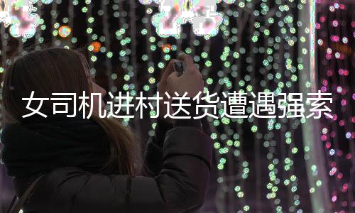 女司機(jī)進(jìn)村送貨遭遇強(qiáng)索五千元過路費(fèi)事件引發(fā)社會關(guān)注