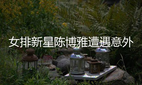 女排新星陳博雅遭遇意外傷病，攔網(wǎng)落地崴腳牽動人心