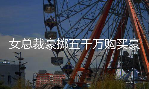 女總裁豪擲五千萬購買豪華別墅，天價投資背后的故事