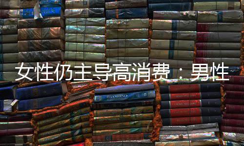 女性仍主導高消費：男性消費由“取悅他人”轉(zhuǎn)向“自我滿足”