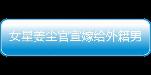 女星姜塵官宣嫁給外籍男友，男方年齡小其十五歲