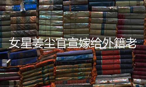 女星姜塵官宣嫁給外籍老公，男方小其十五歲