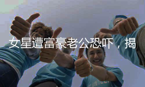 女星遭富豪老公恐嚇，揭示背后的真相與影響
