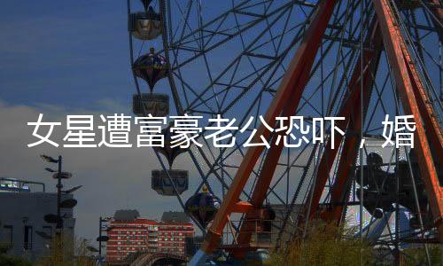 女星遭富豪老公恐嚇，婚姻背后的陰影與真相揭秘