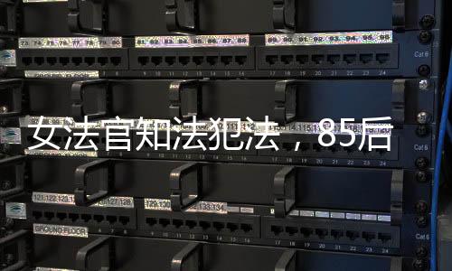 女法官知法犯法，85后公職人員違紀(jì)遭開除