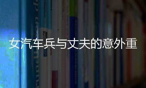 女汽車兵與丈夫的意外重逢，任務(wù)途中的短暫相見