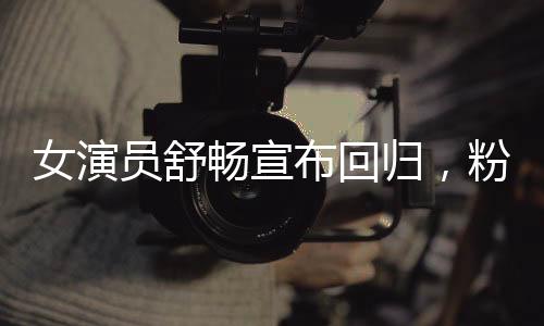 女演員舒暢宣布回歸，粉絲翹首期待的新篇章