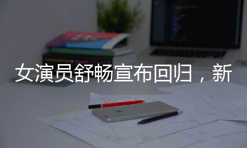 女演員舒暢宣布回歸，新篇章開啟