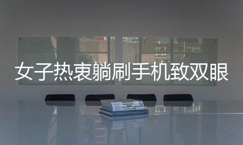 女子熱衷躺刷手機(jī)致雙眼近視400度，專家呼吁用眼需謹(jǐn)慎