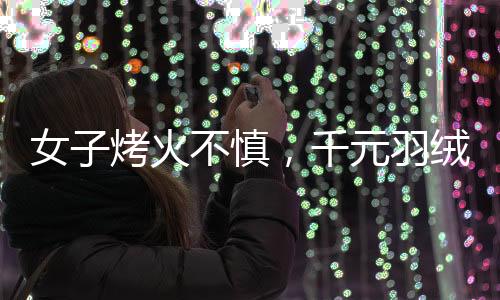 女子烤火不慎，千元羽絨服被烤化，引發(fā)消費警示