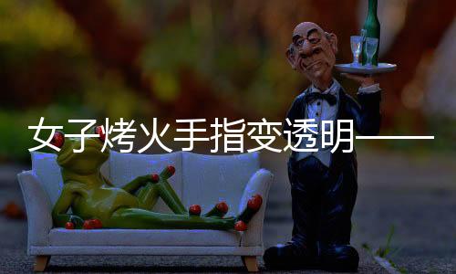 女子烤火手指變透明——攝影師揭秘神奇現(xiàn)象背后的原理