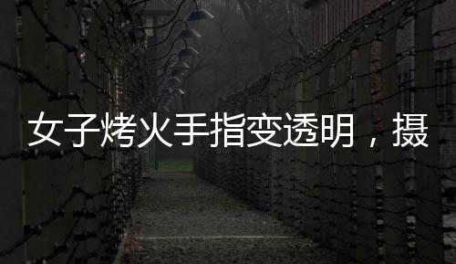 女子烤火手指變透明，攝影師揭秘神奇現(xiàn)象背后的原理