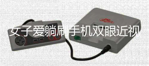 女子愛躺刷手機雙眼近視差400度，警惕日常習慣帶來的視力危機