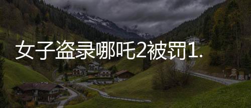 女子盜錄哪吒2被罰1.5萬，法律為知識產(chǎn)權(quán)保護(hù)劃下紅線
