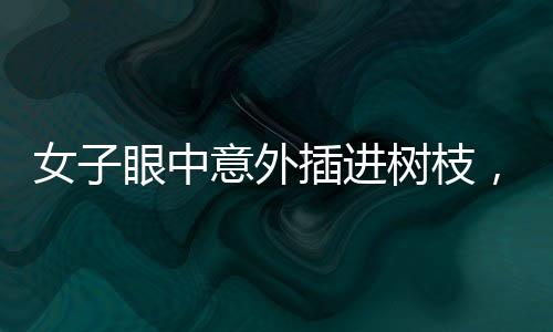 女子眼中意外插進樹枝，驚現(xiàn)奇特傷害，究竟如何發(fā)生？