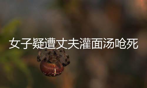 女子疑遭丈夫灌面湯嗆死案將開(kāi)庭，真相與疑點(diǎn)待審