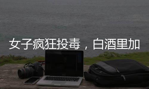 女子瘋狂投毒，白酒里加頭孢，情人生命危在旦夕