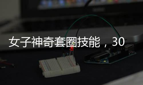 女子神奇套圈技能，300個圈無一失手，觸碰物品即反彈現(xiàn)象揭秘