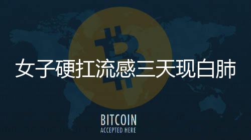 女子硬扛流感三天現(xiàn)白肺，警惕流感并發(fā)癥的嚴(yán)重性