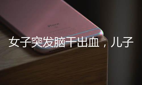 女子突發(fā)腦干出血，兒子守在病床前——一個(gè)關(guān)于挑戰(zhàn)與希望的醫(yī)療故事