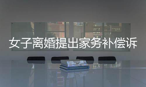 女子離婚提出家務(wù)補(bǔ)償訴求獲法院支持，金額達(dá)二十五萬(wàn)