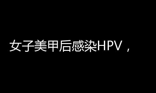 女子美甲后感染HPV，引發(fā)社會(huì)關(guān)注