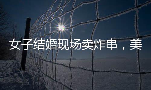 女子結(jié)婚現(xiàn)場(chǎng)賣炸串，美食與愛情的完美結(jié)合