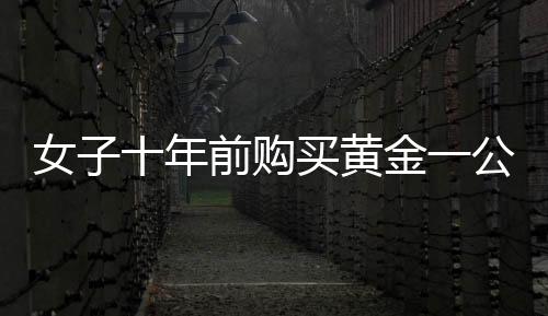 女子十年前購買黃金一公斤，投資回報驚人，凈賺三十余萬