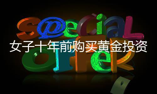 女子十年前購買黃金投資，一公斤黃金凈賺三十余萬，黃金投資的魅力與價值體現(xiàn)
